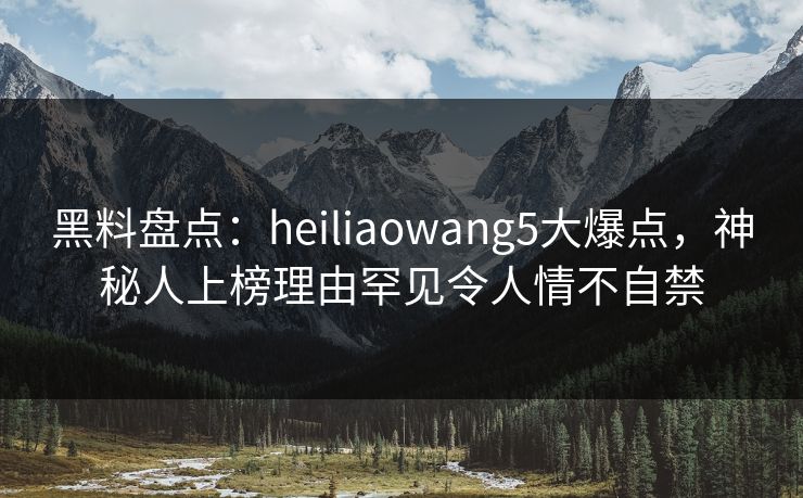 黑料盘点：heiliaowang5大爆点，神秘人上榜理由罕见令人情不自禁