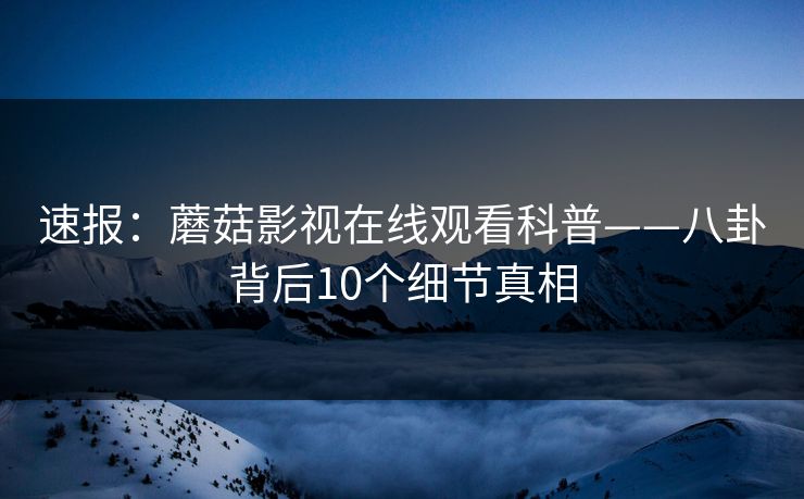 速报：蘑菇影视在线观看科普——八卦背后10个细节真相