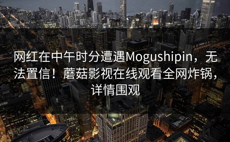 网红在中午时分遭遇Mogushipin，无法置信！蘑菇影视在线观看全网炸锅，详情围观