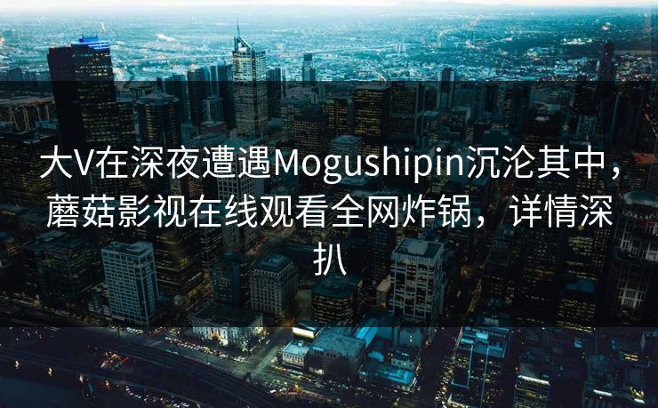 大V在深夜遭遇Mogushipin沉沦其中，蘑菇影视在线观看全网炸锅，详情深扒