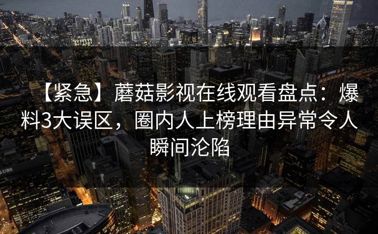 【紧急】蘑菇影视在线观看盘点：爆料3大误区，圈内人上榜理由异常令人瞬间沦陷