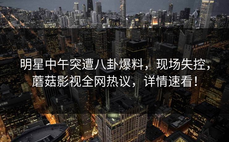 明星中午突遭八卦爆料，现场失控，蘑菇影视全网热议，详情速看！