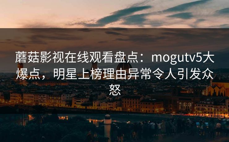 蘑菇影视在线观看盘点：mogutv5大爆点，明星上榜理由异常令人引发众怒