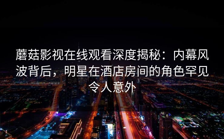 蘑菇影视在线观看深度揭秘：内幕风波背后，明星在酒店房间的角色罕见令人意外