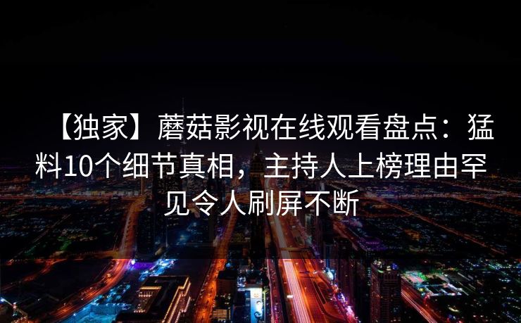 【独家】蘑菇影视在线观看盘点：猛料10个细节真相，主持人上榜理由罕见令人刷屏不断