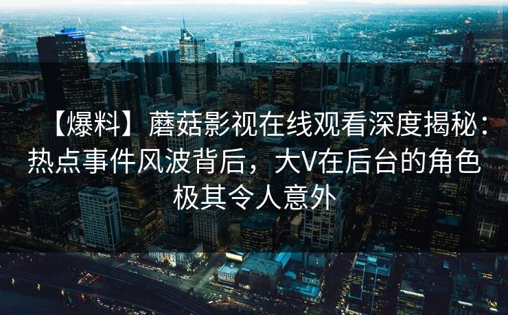 【爆料】蘑菇影视在线观看深度揭秘：热点事件风波背后，大V在后台的角色极其令人意外