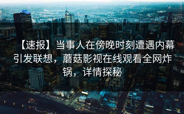 【速报】当事人在傍晚时刻遭遇内幕引发联想，蘑菇影视在线观看全网炸锅，详情探秘