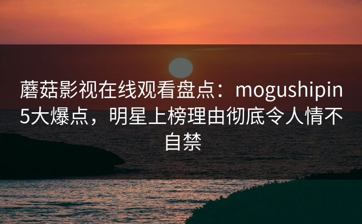 蘑菇影视在线观看盘点：mogushipin5大爆点，明星上榜理由彻底令人情不自禁