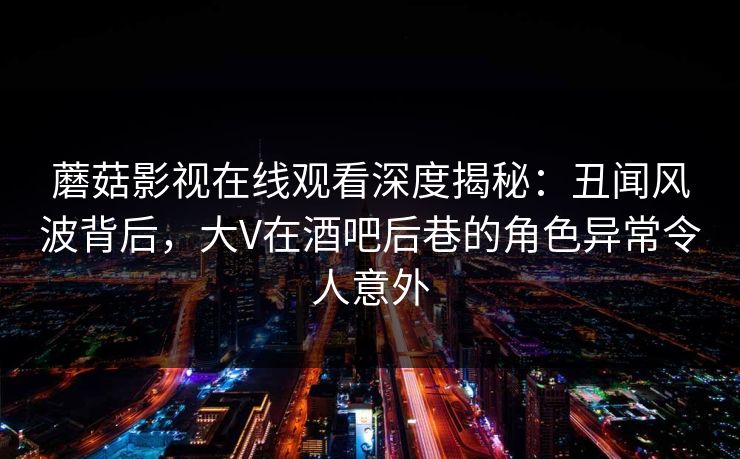 蘑菇影视在线观看深度揭秘：丑闻风波背后，大V在酒吧后巷的角色异常令人意外
