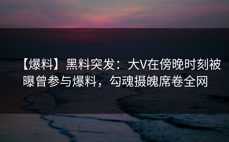 【爆料】黑料突发：大V在傍晚时刻被曝曾参与爆料，勾魂摄魄席卷全网