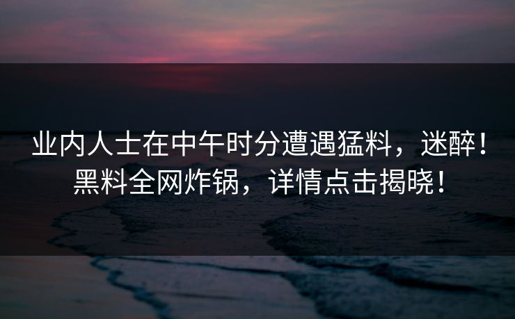 业内人士在中午时分遭遇猛料，迷醉！黑料全网炸锅，详情点击揭晓！
