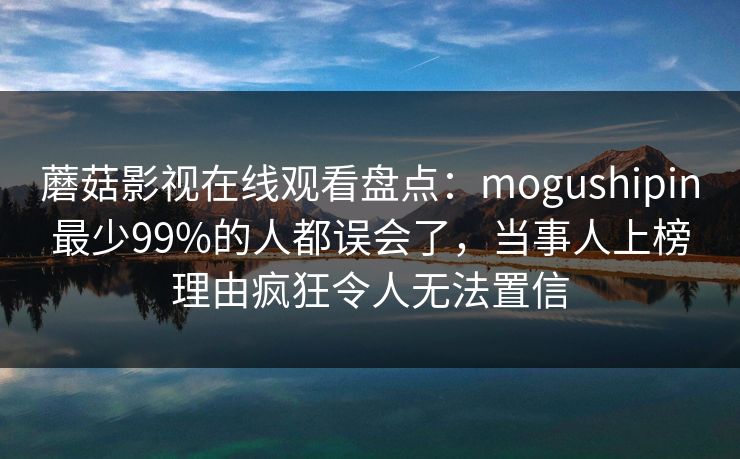 蘑菇影视在线观看盘点：mogushipin最少99%的人都误会了，当事人上榜理由疯狂令人无法置信