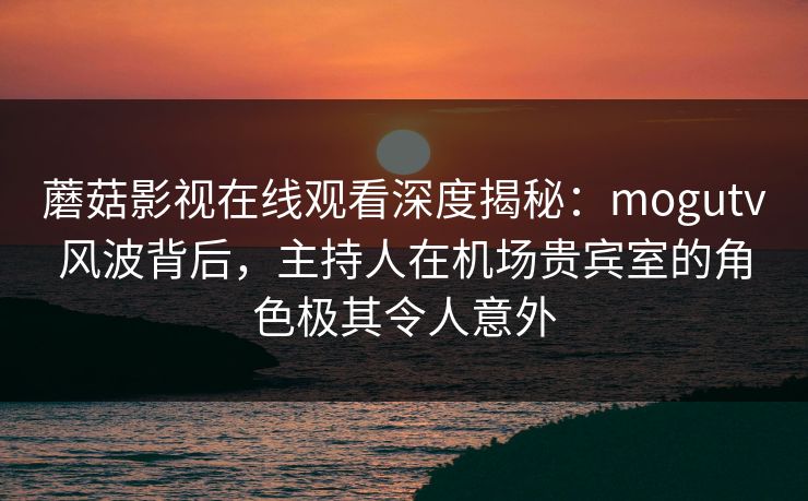 蘑菇影视在线观看深度揭秘：mogutv风波背后，主持人在机场贵宾室的角色极其令人意外