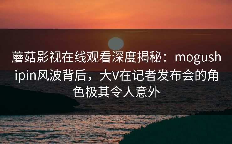 蘑菇影视在线观看深度揭秘：mogushipin风波背后，大V在记者发布会的角色极其令人意外