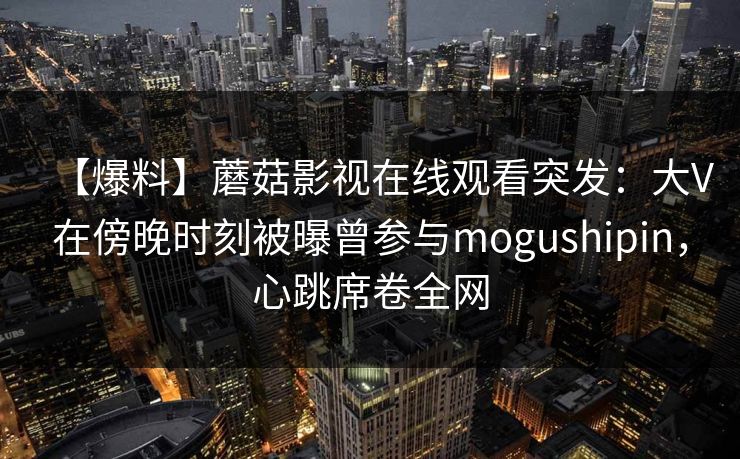 【爆料】蘑菇影视在线观看突发:大V在傍晚时刻被曝曾参与mogushipin,心跳席卷全网 【爆料】蘑菇影视在线观看突发:大V在傍晚时刻被曝曾参与mogushipin,心跳席卷全网