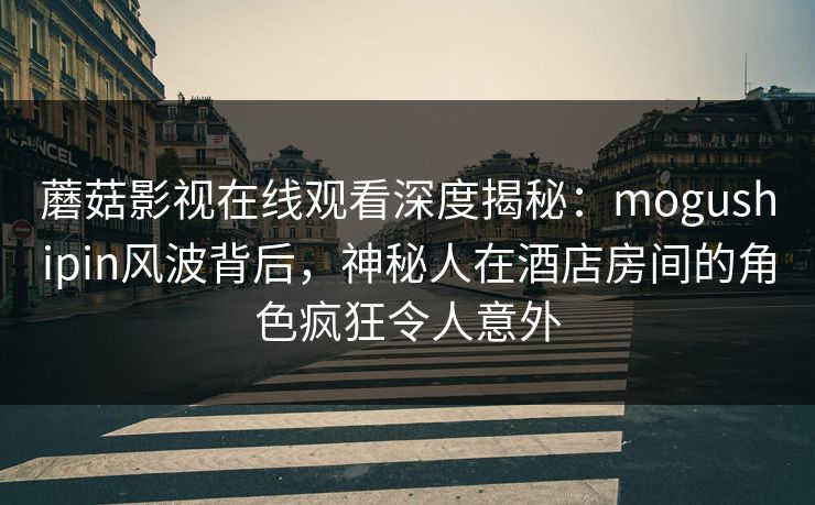 蘑菇影视在线观看深度揭秘：mogushipin风波背后，神秘人在酒店房间的角色疯狂令人意外