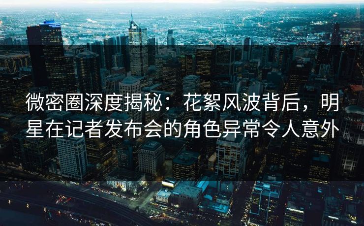 微密圈深度揭秘：花絮风波背后，明星在记者发布会的角色异常令人意外