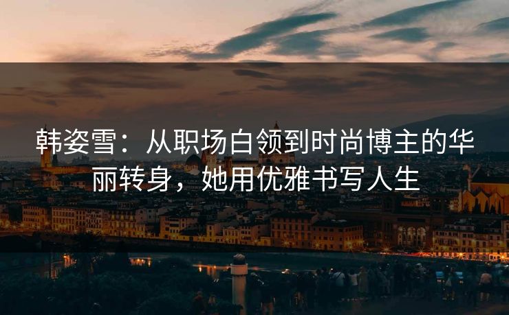 韩姿雪：从职场白领到时尚博主的华丽转身，她用优雅书写人生