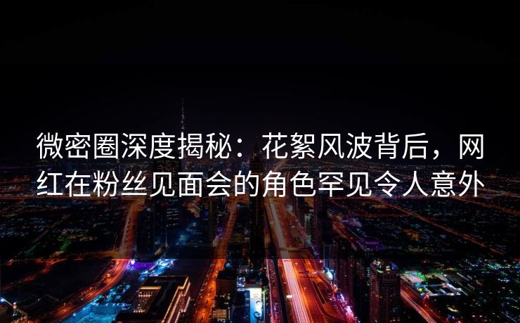 微密圈深度揭秘：花絮风波背后，网红在粉丝见面会的角色罕见令人意外