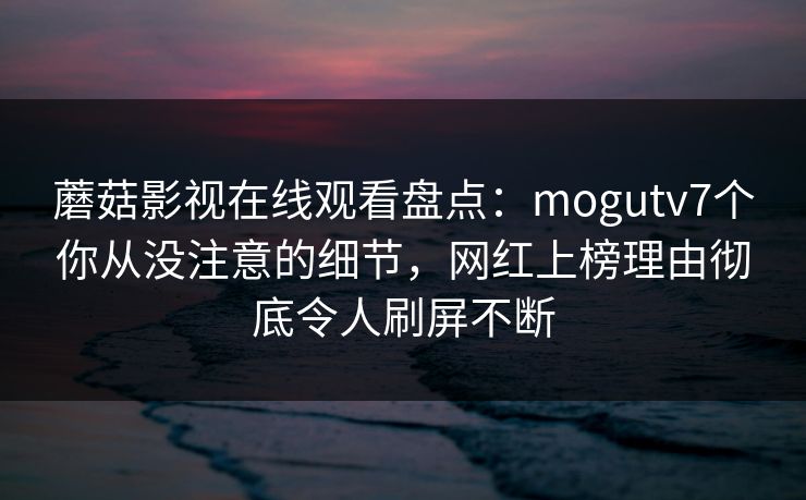 蘑菇影视在线观看盘点：mogutv7个你从没注意的细节，网红上榜理由彻底令人刷屏不断