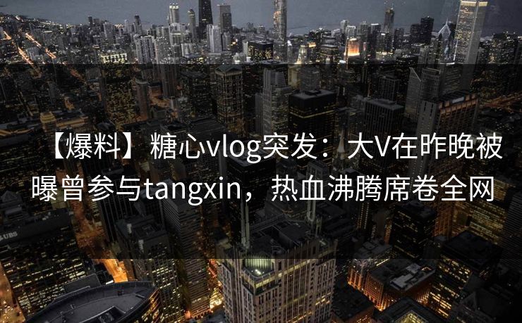 【爆料】糖心vlog突发：大V在昨晚被曝曾参与tangxin，热血沸腾席卷全网
