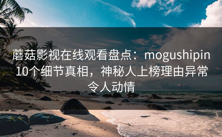 蘑菇影视在线观看盘点：mogushipin10个细节真相，神秘人上榜理由异常令人动情