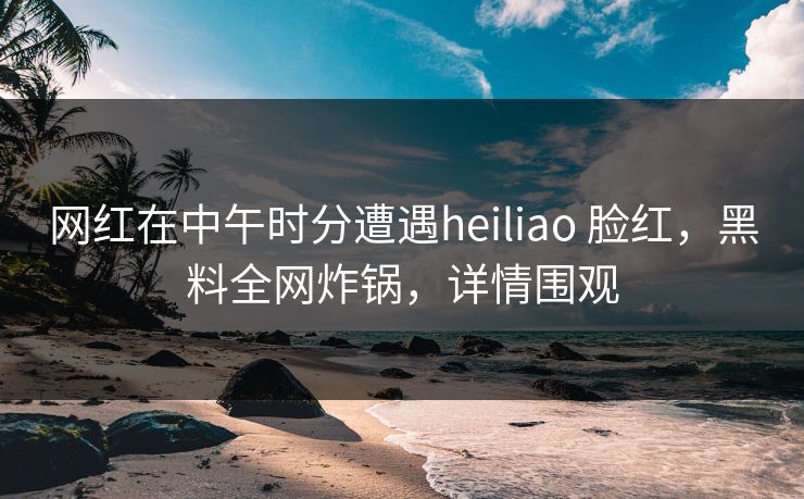 网红在中午时分遭遇heiliao 脸红，黑料全网炸锅，详情围观