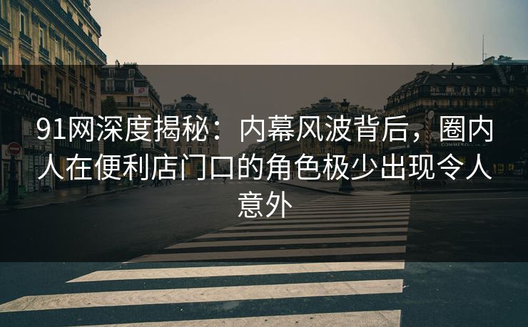 91网深度揭秘：内幕风波背后，圈内人在便利店门口的角色极少出现令人意外