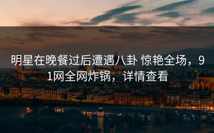 明星在晚餐过后遭遇八卦 惊艳全场，91网全网炸锅，详情查看