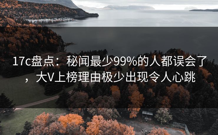 17c盘点：秘闻最少99%的人都误会了，大V上榜理由极少出现令人心跳