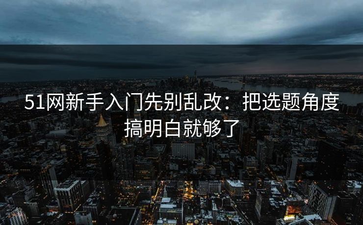 51网新手入门先别乱改：把选题角度搞明白就够了