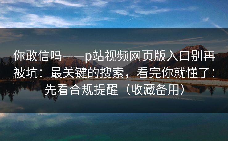 你敢信吗——p站视频网页版入口别再被坑：最关键的搜索，看完你就懂了：先看合规提醒（收藏备用）