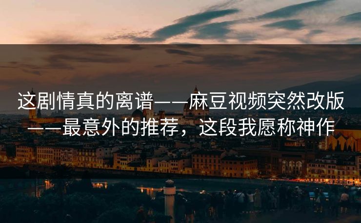 这剧情真的离谱——麻豆视频突然改版——最意外的推荐，这段我愿称神作