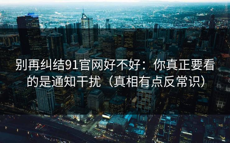 别再纠结91官网好不好：你真正要看的是通知干扰（真相有点反常识）