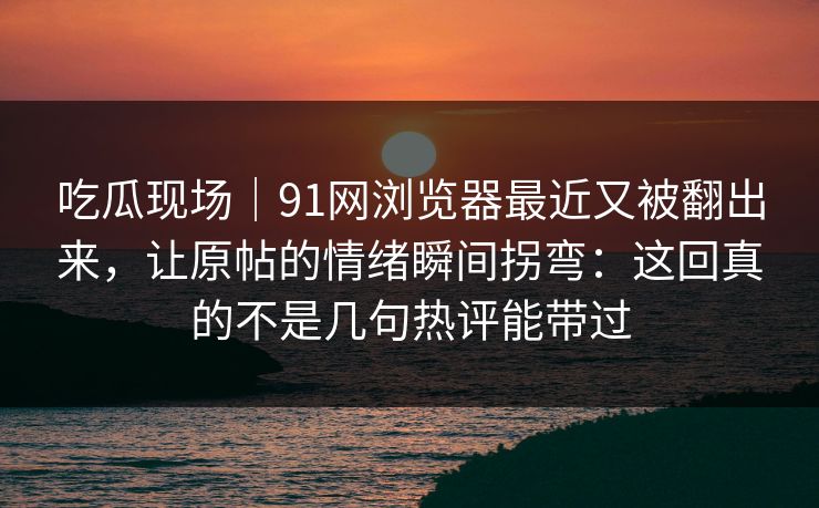 吃瓜现场｜91网浏览器最近又被翻出来，让原帖的情绪瞬间拐弯：这回真的不是几句热评能带过