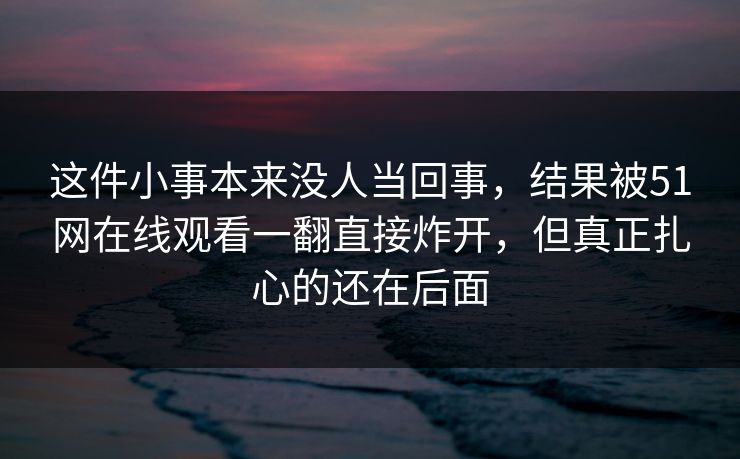 这件小事本来没人当回事，结果被51网在线观看一翻直接炸开，但真正扎心的还在后面