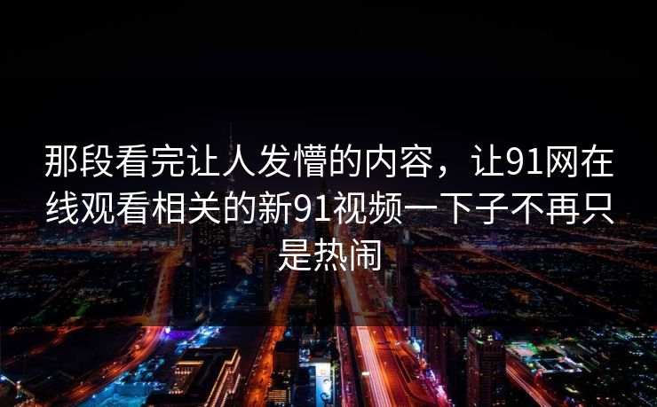 那段看完让人发懵的内容，让91网在线观看相关的新91视频一下子不再只是热闹