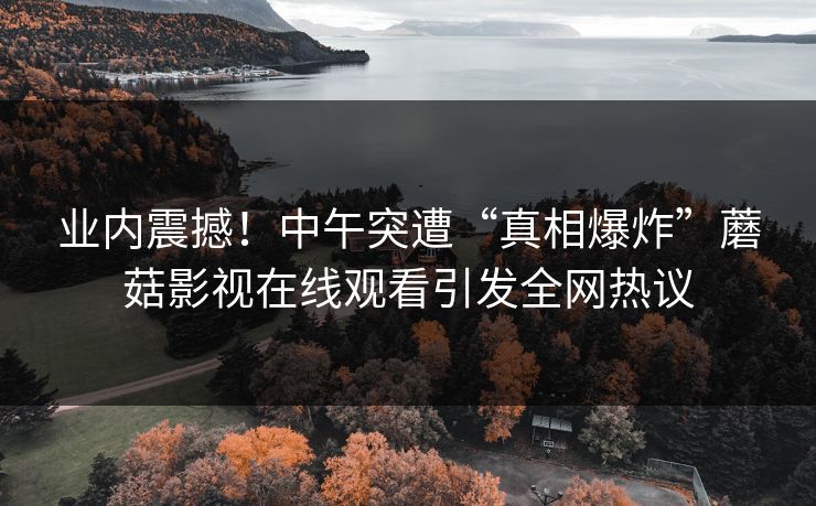业内震撼！中午突遭“真相爆炸”蘑菇影视在线观看引发全网热议