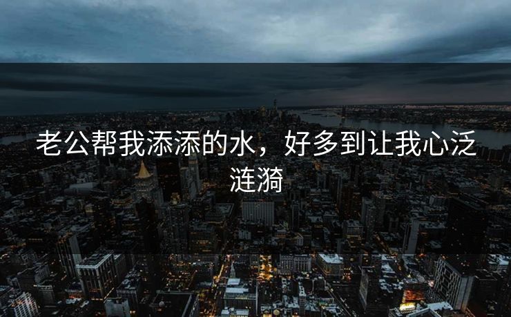 老公帮我添添的水，好多到让我心泛涟漪
