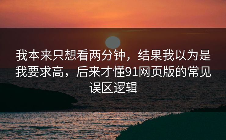 我本来只想看两分钟，结果我以为是我要求高，后来才懂91网页版的常见误区逻辑