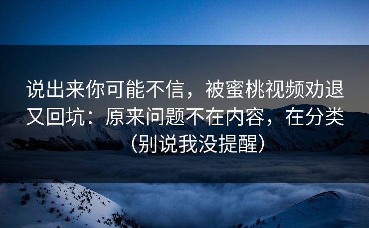 说出来你可能不信，被蜜桃视频劝退又回坑：原来问题不在内容，在分类（别说我没提醒）
